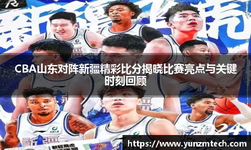 CBA山东对阵新疆精彩比分揭晓比赛亮点与关键时刻回顾